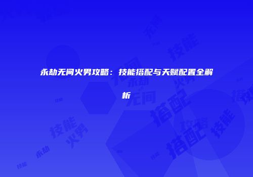永劫无间火男攻略：技能搭配与天赋配置全解析