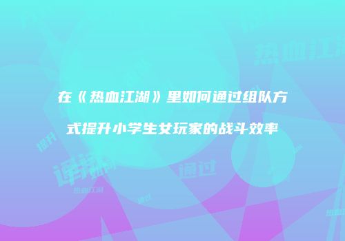 在《热血江湖》里如何通过组队方式提升小学生女玩家的战斗效率