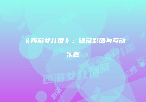 《西游女儿国》：隐藏彩蛋与互动乐趣