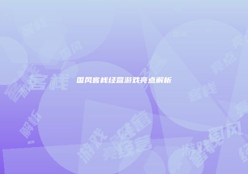 国风客栈经营游戏亮点解析