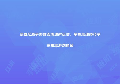 热血江湖手游魏无羡进阶玩法：掌握高级技巧享受更高游戏体验