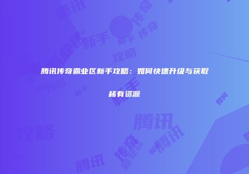 腾讯传奇霸业区新手攻略：如何快速升级与获取稀有资源