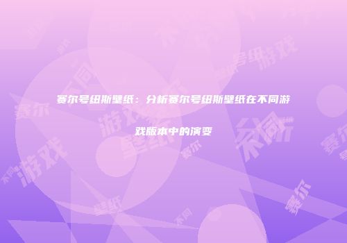 赛尔号纽斯壁纸：分析赛尔号纽斯壁纸在不同游戏版本中的演变