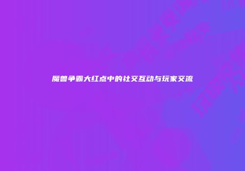魔兽争霸大红点中的社交互动与玩家交流