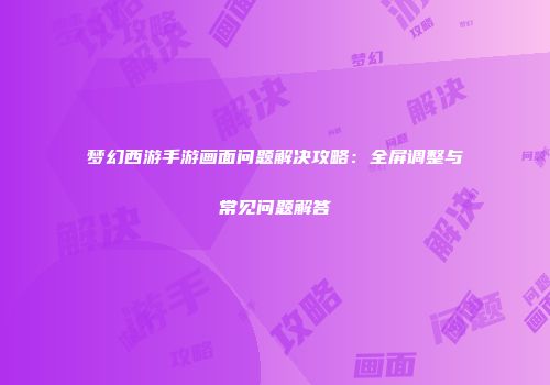 梦幻西游手游画面问题解决攻略：全屏调整与常见问题解答