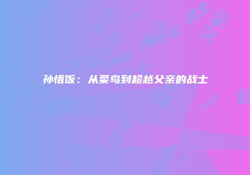 孙悟饭：从菜鸟到超越父亲的战士