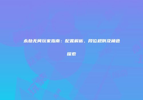 永劫无间玩家指南：配置解析、段位规则及角色探索