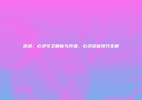 逆战：心灵守卫解析与升级，心灵战警技巧全解