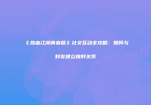 《热血江湖青春版》社交互动全攻略：如何与好友建立良好关系