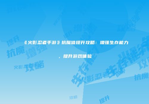 《火影忍者手游》抗魔值提升攻略：增强生存能力，提升游戏体验