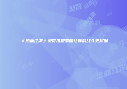《热血江湖》灵符搭配策略让你的战斗更犀利