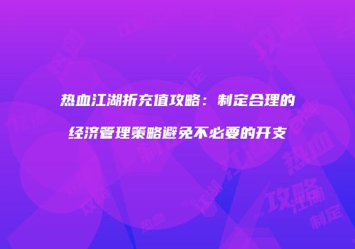 热血江湖折充值攻略：制定合理的经济管理策略避免不必要的开支