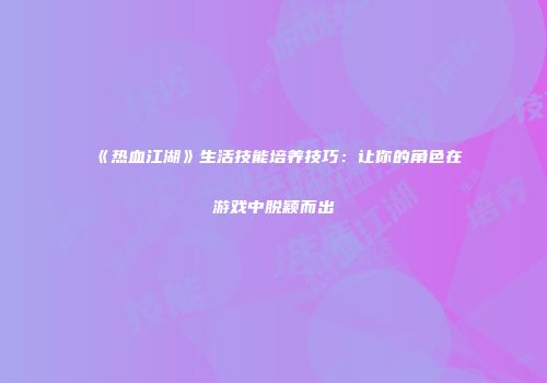 《热血江湖》生活技能培养技巧：让你的角色在游戏中脱颖而出