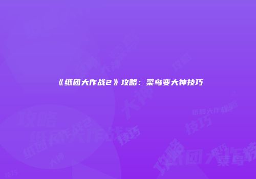 《纸团大作战2》攻略：菜鸟变大神技巧