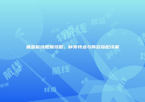 碧蓝航线舰娘攻略：种类特点与阵容搭配详解