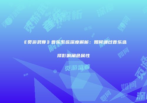 《页游武尊》音乐系统深度解析：如何通过音乐选择影响角色属性