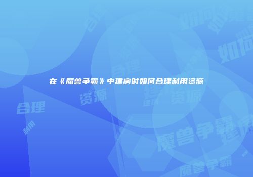 在《魔兽争霸》中建房时如何合理利用资源