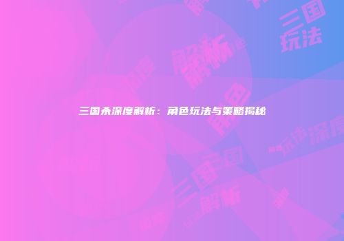 三国杀深度解析：角色玩法与策略揭秘