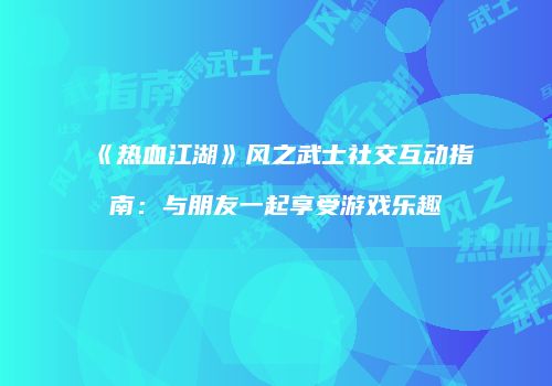 《热血江湖》风之武士社交互动指南：与朋友一起享受游戏乐趣