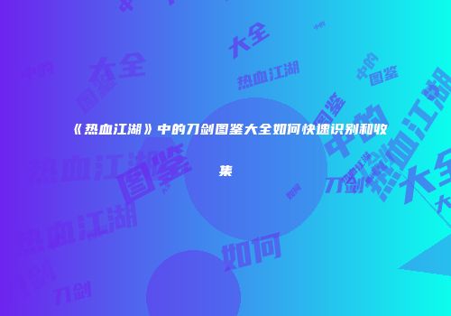 《热血江湖》中的刀剑图鉴大全如何快速识别和收集