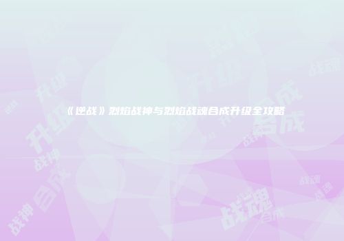 《逆战》烈焰战神与烈焰战魂合成升级全攻略
