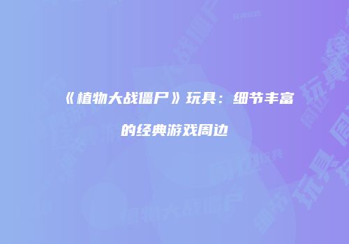 《植物大战僵尸》玩具：细节丰富的经典游戏周边