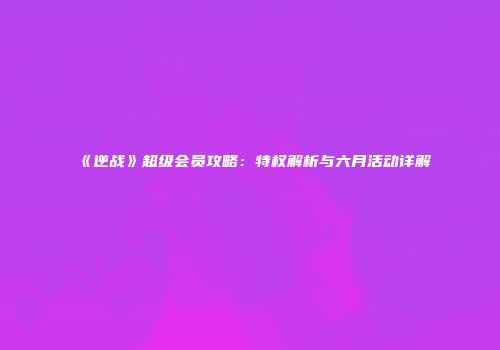 《逆战》超级会员攻略：特权解析与六月活动详解