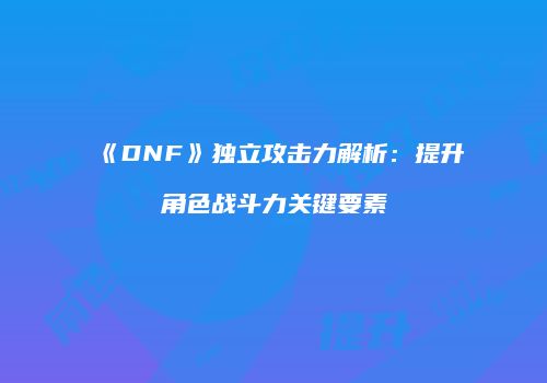 《DNF》独立攻击力解析：提升角色战斗力关键要素
