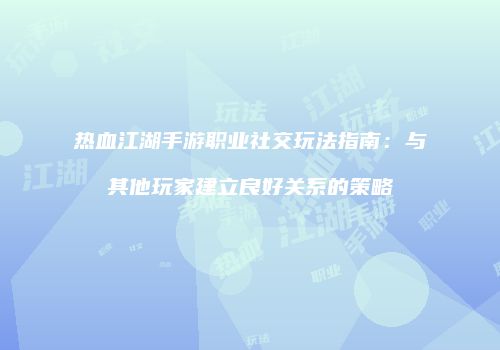 热血江湖手游职业社交玩法指南：与其他玩家建立良好关系的策略