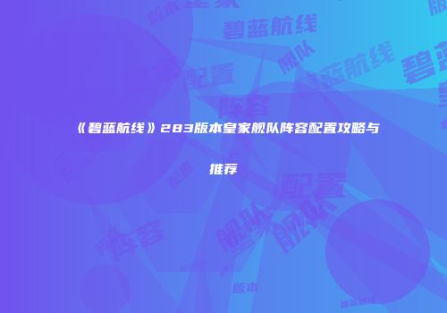 《碧蓝航线》283版本皇家舰队阵容配置攻略与推荐