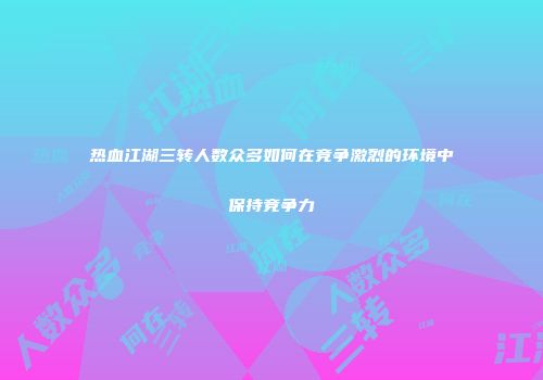 热血江湖三转人数众多如何在竞争激烈的环境中保持竞争力