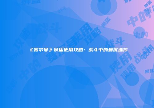 《赛尔号》狮盔使用攻略：战斗中的最优选择