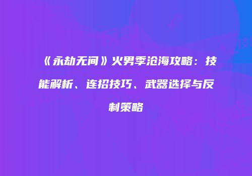 《永劫无间》火男季沧海攻略：技能解析、连招技巧、武器选择与反制策略