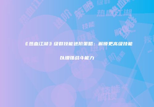 《热血江湖》级群技能进阶策略：解锁更高级技能以增强战斗能力