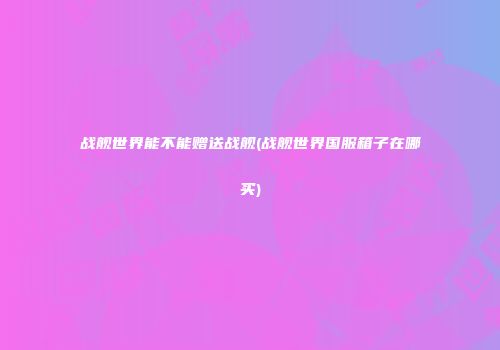 战舰世界能不能赠送战舰(战舰世界国服箱子在哪买)