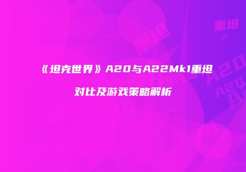 《坦克世界》A20与A22Mk1重坦对比及游戏策略解析