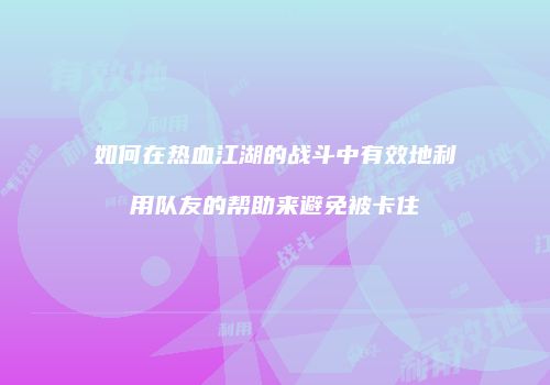 如何在热血江湖的战斗中有效地利用队友的帮助来避免被卡住