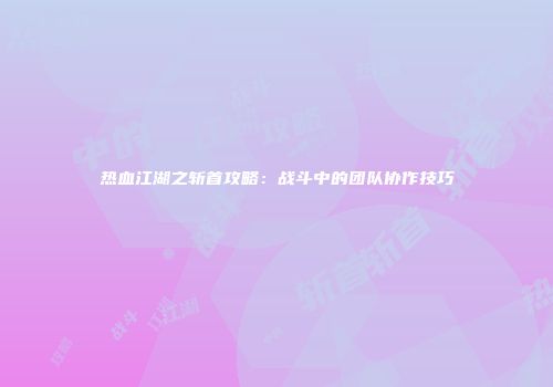 热血江湖之斩首攻略：战斗中的团队协作技巧
