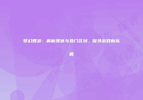 梦幻西游：解析现状与热门区域，探寻游戏新乐趣