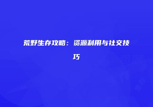 荒野生存攻略：资源利用与社交技巧