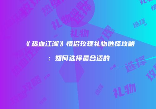 《热血江湖》情侣玫瑰礼物选择攻略：如何选择最合适的