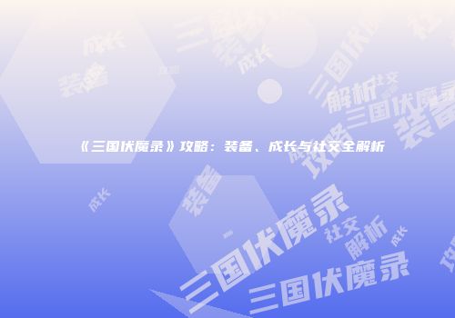 《三国伏魔录》攻略：装备、成长与社交全解析