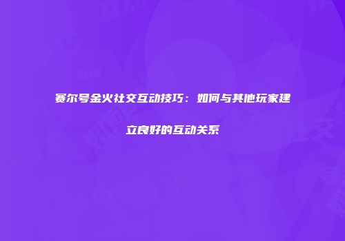 赛尔号金火社交互动技巧：如何与其他玩家建立良好的互动关系