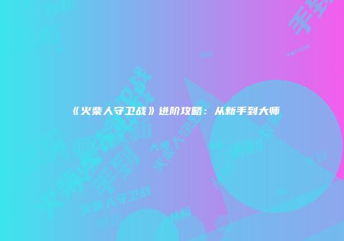 《火柴人守卫战》进阶攻略：从新手到大师