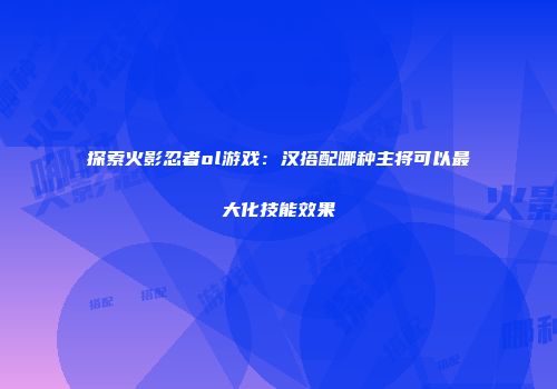 探索火影忍者ol游戏：汉搭配哪种主将可以最大化技能效果