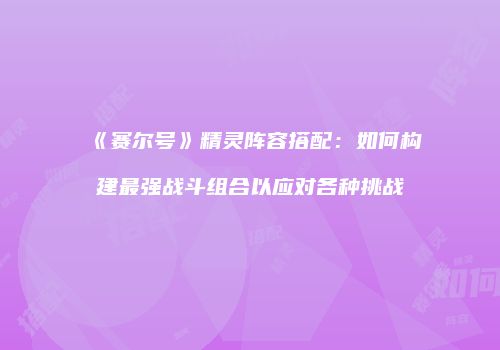 《赛尔号》精灵阵容搭配：如何构建最强战斗组合以应对各种挑战