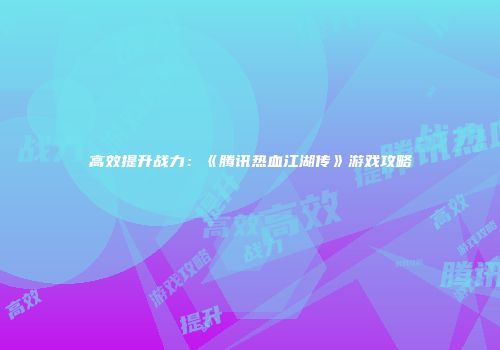 高效提升战力：《腾讯热血江湖传》游戏攻略