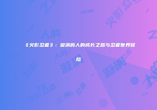 《火影忍者》：漩涡鸣人的成长之路与忍者世界冒险