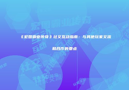 《宏图霸业传奇》社交互动指南：与其他玩家交流和合作的要点