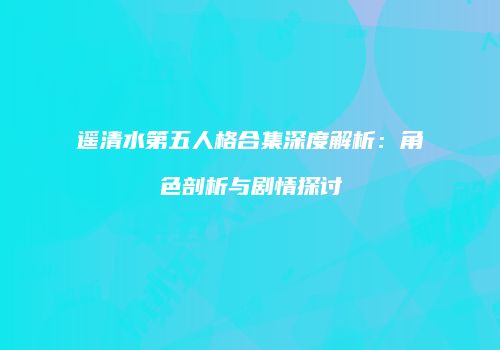 遥清水第五人格合集深度解析：角色剖析与剧情探讨